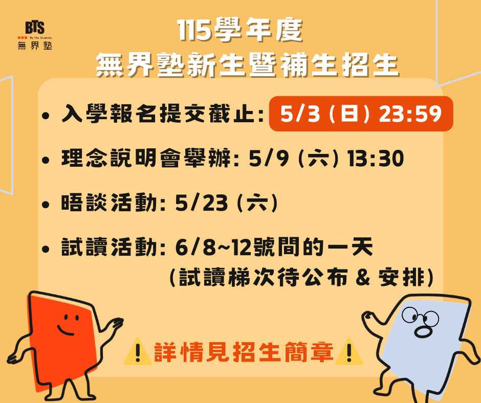 無界塾115學年度招生入學流程
【第一階段｜資料審查】
請填寫線上申請表並上傳相關資料，建議使用電腦填寫，並自行留存資料備份。
無界塾115學年度入學申請表單：https://forms.gle/Vc3vbNUHmBDdCcA87
申請期間：即日起至5月3號（日）23:59報名截止。
【第二階段｜理念說明會】
完成入學申請表單並成功提交後，會同時取得招生理念說明會的參與資格。
在理念說明會中，我們將分享無界塾的辦學理念、學習方式與教育環境，也會簡要介紹實驗教育的運作方式與入學流程，讓有興趣的家庭能更完整地認識無界塾。
無界塾理念說明會時間：5月9號（六）下午13:30
無界塾理念說明會地點：台北市中正區徐州路15號（無界塾開南校區）
【第三階段｜晤談】
將邀請孩子與父母雙方分別參與晤談，若報名人數較多，新生將以體驗活動方式進行。
無界塾晤談時間：5月23號（六）
【第四階段｜試讀】
孩子將受邀參與一日試讀體驗，親身感受無界塾的學習環境與節奏。
無界塾試讀時間：預計為6月8～12號間的一天（詳細梯次將另行通知）
